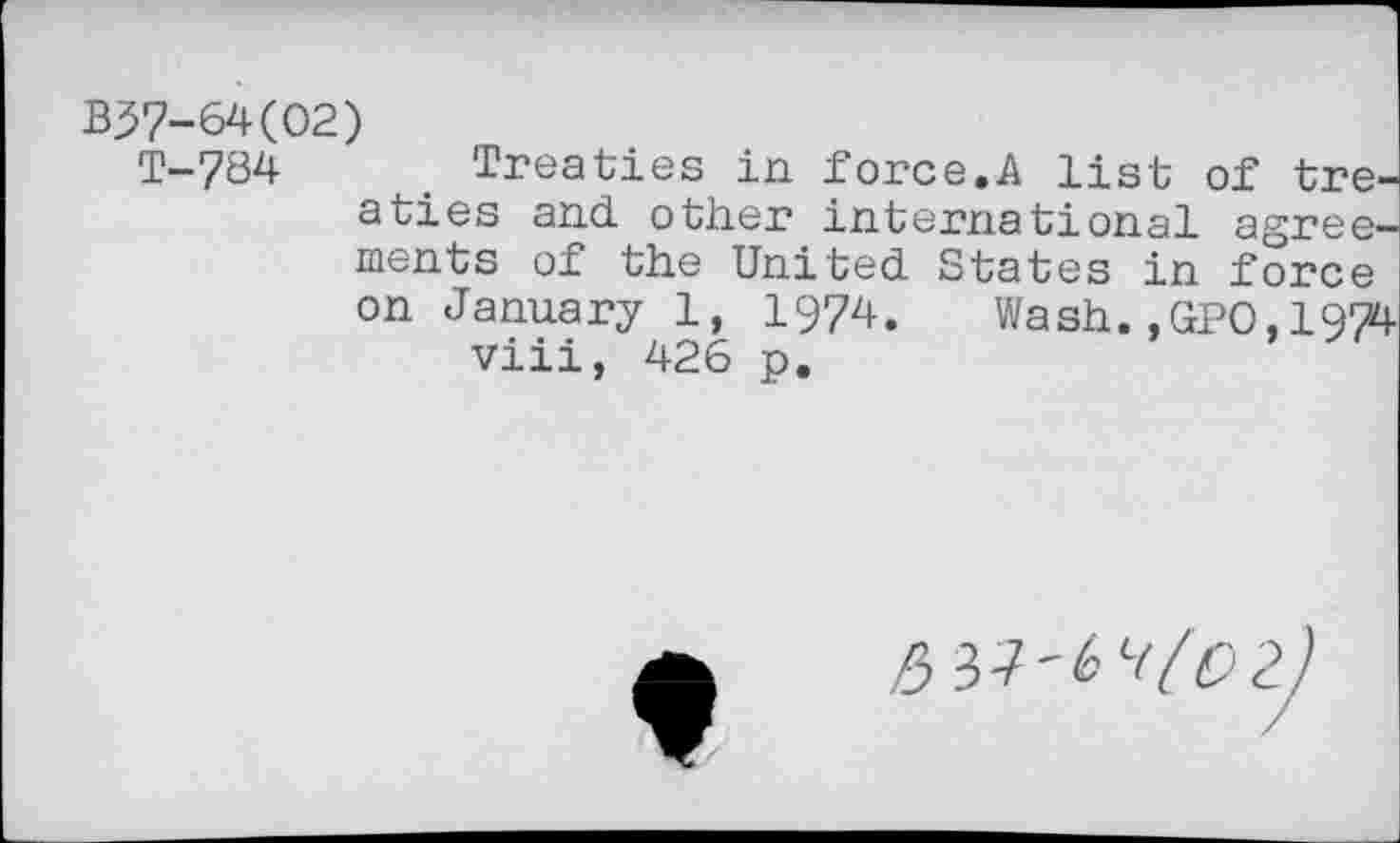 ﻿B57-64(02)
T_784 Treaties in force.A list of treaties and other international agreements of the United States in force on January 1, 1974. Wash.,GPO,1974 viii, 426 p.
^37'61(0